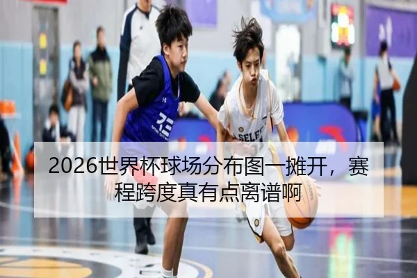 2026世界杯球场分布图一摊开，赛程跨度真有点离谱啊