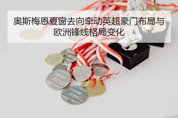 奥斯梅恩夏窗去向牵动英超豪门布局与欧洲锋线格局变化